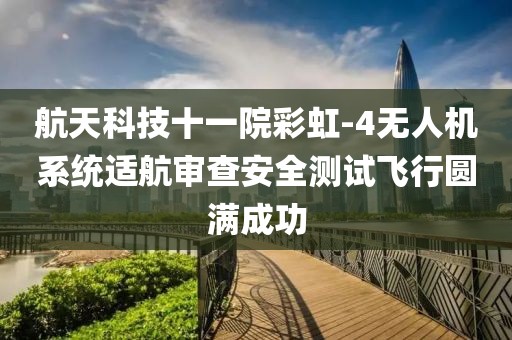 航天科技十一院彩虹-4無人機(jī)系統(tǒng)適航審查安全測試飛行圓滿成功