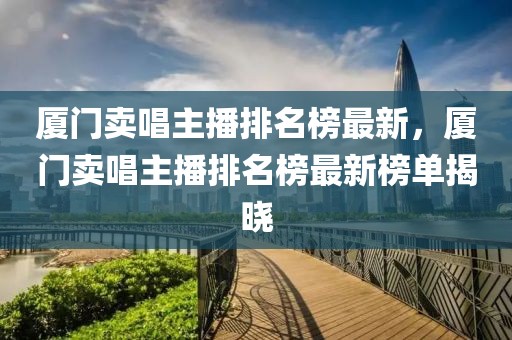 廈門賣唱主播排名榜最新，廈門賣唱主播排名榜最新榜單揭曉