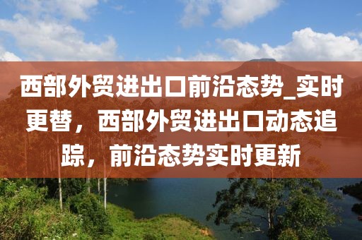 西部外貿(mào)進(jìn)出口前沿態(tài)勢(shì)_實(shí)時(shí)更替，西部外貿(mào)進(jìn)出口動(dòng)態(tài)追蹤，前沿態(tài)勢(shì)實(shí)時(shí)更新