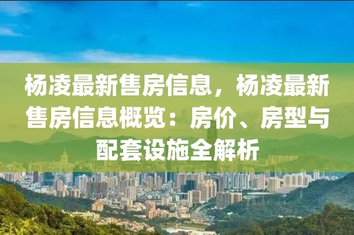 楊凌最新售房信息，楊凌最新售房信息概覽：房價、房型與配套設(shè)施全解析