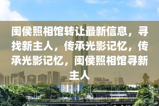 閩侯照相館轉(zhuǎn)讓最新信息，尋找新主人，傳承光影記憶，傳承光影記憶，閩侯照相館尋新主人
