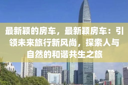 最新穎的房車，最新穎房車：引領(lǐng)未來旅行新風(fēng)尚，探索人與自然的和諧共生之旅
