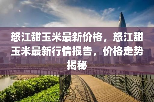 怒江甜玉米最新價格，怒江甜玉米最新行情報告，價格走勢揭秘