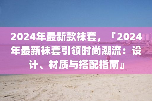 2024年最新款襪套，『2024年最新襪套引領(lǐng)時尚潮流：設(shè)計、材質(zhì)與搭配指南』