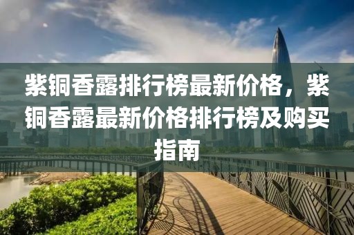 紫銅香露排行榜最新價(jià)格，紫銅香露最新價(jià)格排行榜及購(gòu)買指南