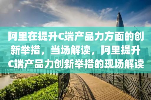 阿里在提升C端產(chǎn)品力方面的創(chuàng)新舉措，當(dāng)場解讀，阿里提升C端產(chǎn)品力創(chuàng)新舉措的現(xiàn)場解讀