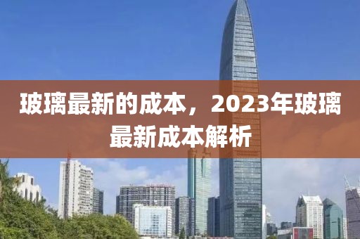 玻璃最新的成本，2023年玻璃最新成本解析