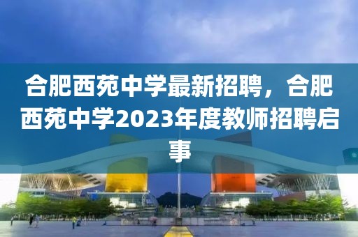 合肥西苑中學(xué)最新招聘，合肥西苑中學(xué)2023年度教師招聘啟事