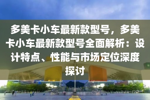 多美卡小車最新款型號，多美卡小車最新款型號全面解析：設(shè)計特點、性能與市場定位深度探討
