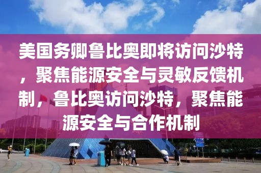 美國(guó)務(wù)卿魯比奧即將訪問(wèn)沙特，聚焦能源安全與靈敏反饋機(jī)制，魯比奧訪問(wèn)沙特，聚焦能源安全與合作機(jī)制