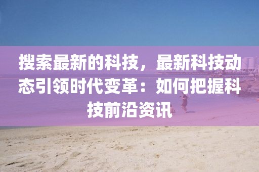 搜索最新的科技，最新科技動態(tài)引領時代變革：如何把握科技前沿資訊