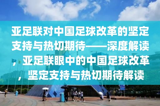 亞足聯(lián)對中國足球改革的堅定支持與熱切期待——深度解讀，亞足聯(lián)眼中的中國足球改革，堅定支持與熱切期待解讀