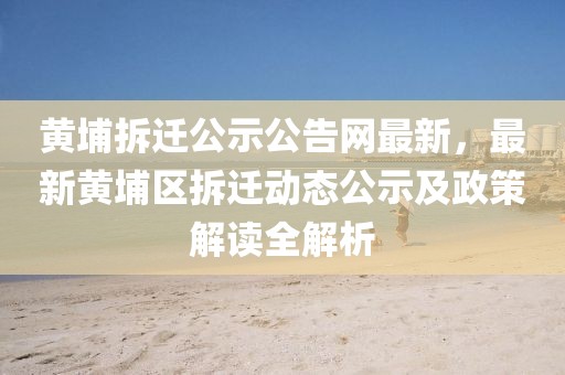 黃埔拆遷公示公告網(wǎng)最新，最新黃埔區(qū)拆遷動態(tài)公示及政策解讀全解析