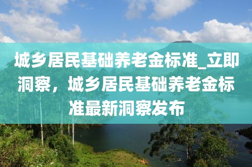 城鄉(xiāng)居民基礎(chǔ)養(yǎng)老金標準_立即洞察，城鄉(xiāng)居民基礎(chǔ)養(yǎng)老金標準最新洞察發(fā)布