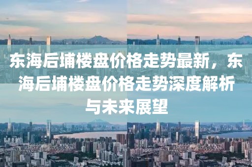 東海后埔樓盤價格走勢最新，東海后埔樓盤價格走勢深度解析與未來展望
