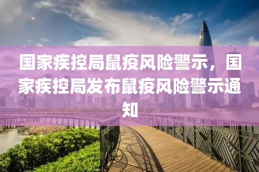 國(guó)家疾控局鼠疫風(fēng)險(xiǎn)警示，國(guó)家疾控局發(fā)布鼠疫風(fēng)險(xiǎn)警示通知