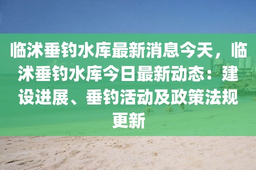 臨沭垂釣水庫最新消息今天，臨沭垂釣水庫今日最新動(dòng)態(tài)：建設(shè)進(jìn)展、垂釣活動(dòng)及政策法規(guī)更新