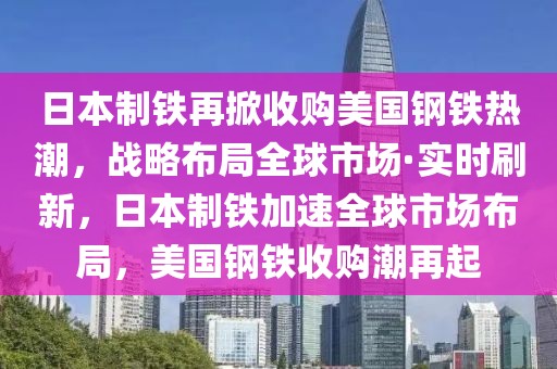 日本制鐵再掀收購美國鋼鐵熱潮，戰(zhàn)略布局全球市場·實(shí)時(shí)刷新，日本制鐵加速全球市場布局，美國鋼鐵收購潮再起
