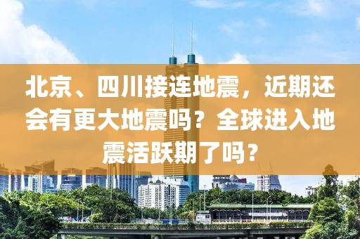 北京、四川接連地震，近期還會有更大地震嗎？全球進入地震活躍期了嗎？