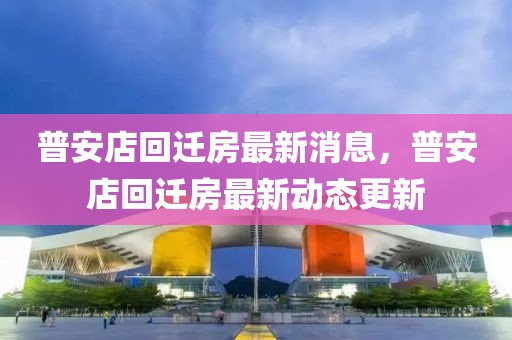 普安店回遷房最新消息，普安店回遷房最新動態(tài)更新