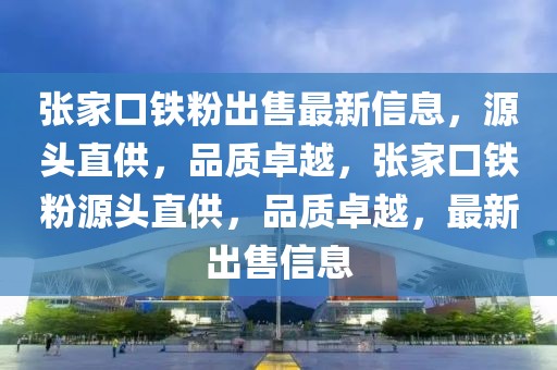 張家口鐵粉出售最新信息，源頭直供，品質(zhì)卓越，張家口鐵粉源頭直供，品質(zhì)卓越，最新出售信息