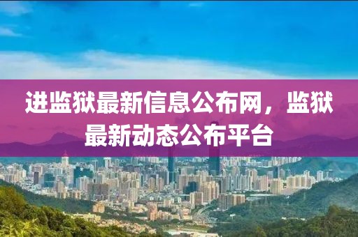進監(jiān)獄最新信息公布網(wǎng)，監(jiān)獄最新動態(tài)公布平臺
