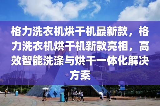 格力洗衣機(jī)烘干機(jī)最新款，格力洗衣機(jī)烘干機(jī)新款亮相，高效智能洗滌與烘干一體化解決方案