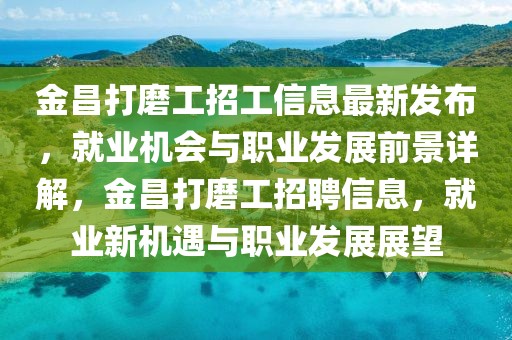 金昌打磨工招工信息最新發(fā)布，就業(yè)機(jī)會(huì)與職業(yè)發(fā)展前景詳解，金昌打磨工招聘信息，就業(yè)新機(jī)遇與職業(yè)發(fā)展展望