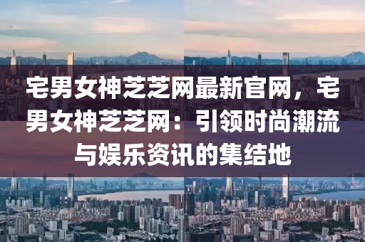 宅男女神芝芝網(wǎng)最新官網(wǎng)，宅男女神芝芝網(wǎng)：引領(lǐng)時(shí)尚潮流與娛樂資訊的集結(jié)地