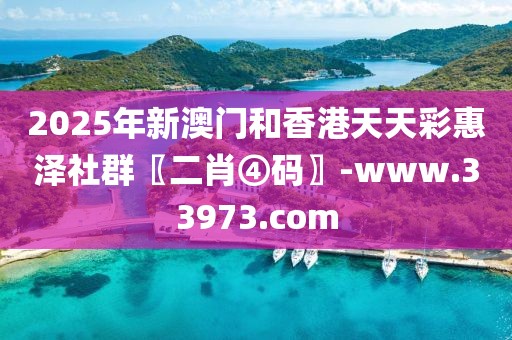 2025年新澳門和香港天天彩惠澤社群〖二肖④碼〗-www.33973.com