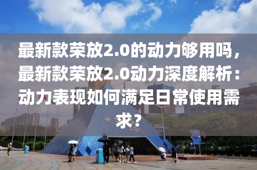 最新款榮放2.0的動(dòng)力夠用嗎，最新款榮放2.0動(dòng)力深度解析：動(dòng)力表現(xiàn)如何滿足日常使用需求？