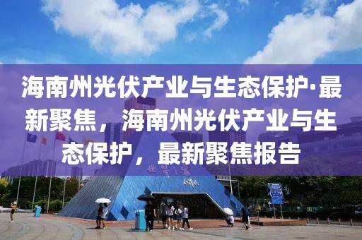 海南州光伏產(chǎn)業(yè)與生態(tài)保護(hù)·最新聚焦，海南州光伏產(chǎn)業(yè)與生態(tài)保護(hù)，最新聚焦報告