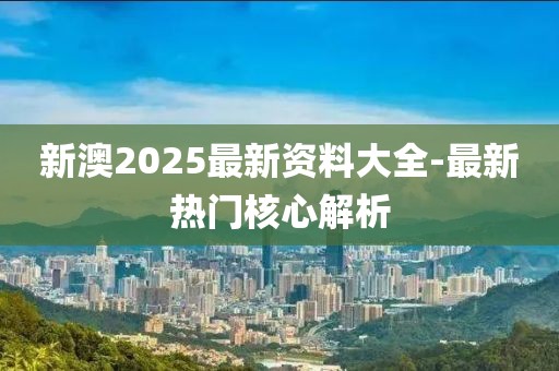新澳2025最新資料大全-最新熱門核心解析