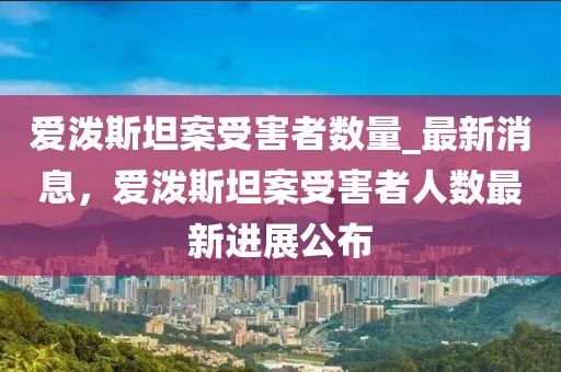 愛潑斯坦案受害者數(shù)量_最新消息，愛潑斯坦案受害者人數(shù)最新進展公布