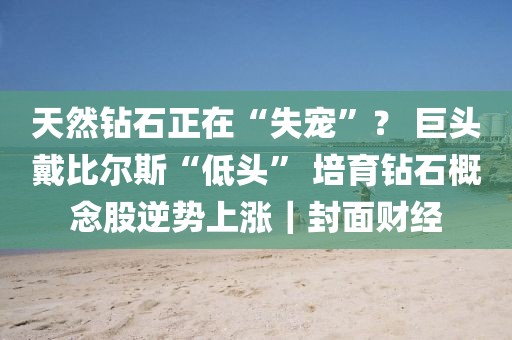 天然鉆石正在“失寵”？ 巨頭戴比爾斯“低頭” 培育鉆石概念股逆勢(shì)上漲｜封面財(cái)經(jīng)