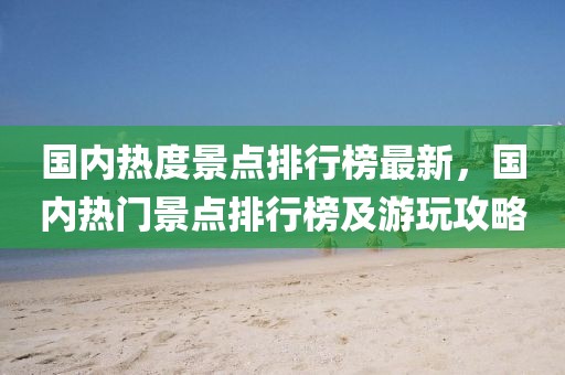 國(guó)內(nèi)熱度景點(diǎn)排行榜最新，國(guó)內(nèi)熱門景點(diǎn)排行榜及游玩攻略
