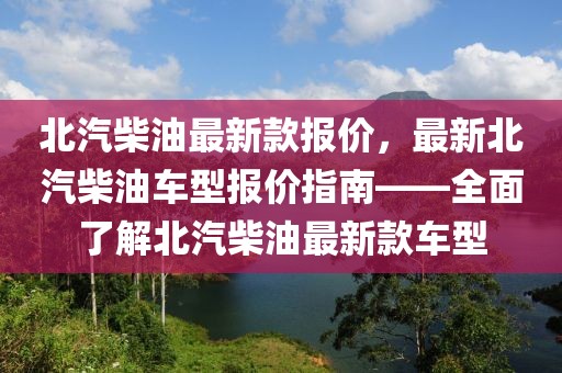 北汽柴油最新款報(bào)價(jià)，最新北汽柴油車型報(bào)價(jià)指南——全面了解北汽柴油最新款車型