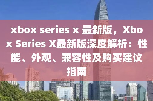 xbox series x 最新版，Xbox Series X最新版深度解析：性能、外觀、兼容性及購買建議指南
