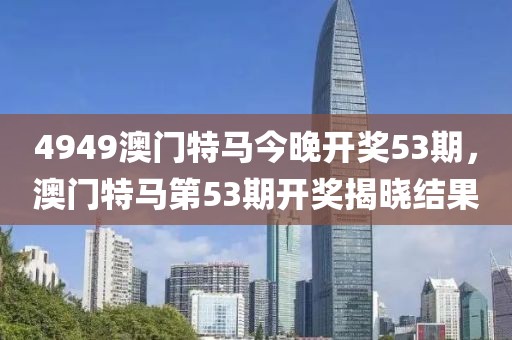 4949澳門特馬今晚開(kāi)獎(jiǎng)53期，澳門特馬第53期開(kāi)獎(jiǎng)揭曉結(jié)果