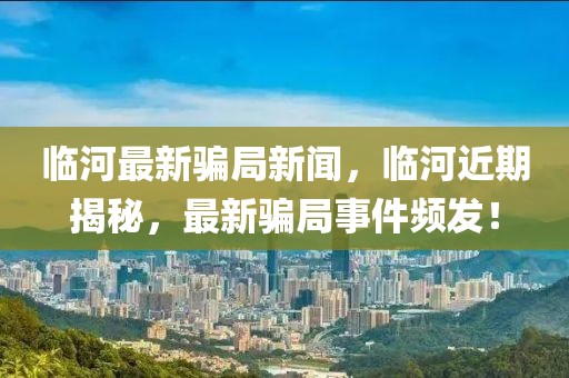 臨河最新騙局新聞，臨河近期揭秘，最新騙局事件頻發(fā)！