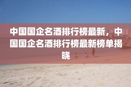 中國國企名酒排行榜最新，中國國企名酒排行榜最新榜單揭曉