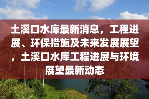 土溪口水庫(kù)最新消息，工程進(jìn)展、環(huán)保措施及未來(lái)發(fā)展展望，土溪口水庫(kù)工程進(jìn)展與環(huán)境展望最新動(dòng)態(tài)