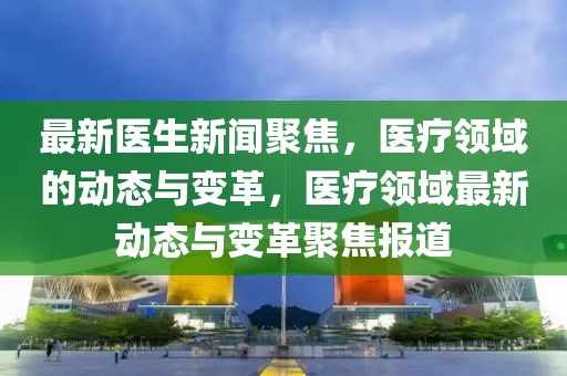 最新醫(yī)生新聞聚焦，醫(yī)療領(lǐng)域的動態(tài)與變革，醫(yī)療領(lǐng)域最新動態(tài)與變革聚焦報道