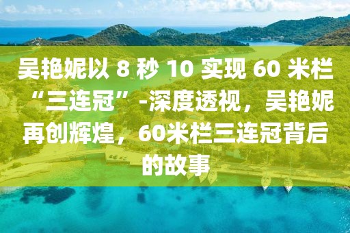 吳艷妮以 8 秒 10 實現(xiàn) 60 米欄 “三連冠”-深度透視，吳艷妮再創(chuàng)輝煌，60米欄三連冠背后的故事