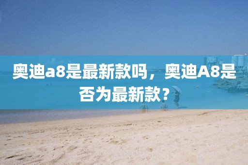 奧迪a8是最新款嗎，奧迪A8是否為最新款？