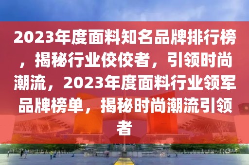 2023年度面料知名品牌排行榜，揭秘行業(yè)佼佼者，引領(lǐng)時(shí)尚潮流，2023年度面料行業(yè)領(lǐng)軍品牌榜單，揭秘時(shí)尚潮流引領(lǐng)者