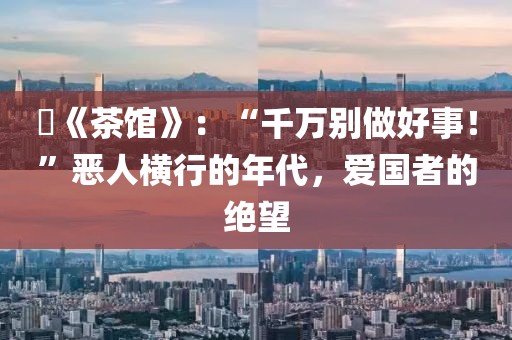 ?《茶館》：“千萬別做好事！”惡人橫行的年代，愛國者的絕望