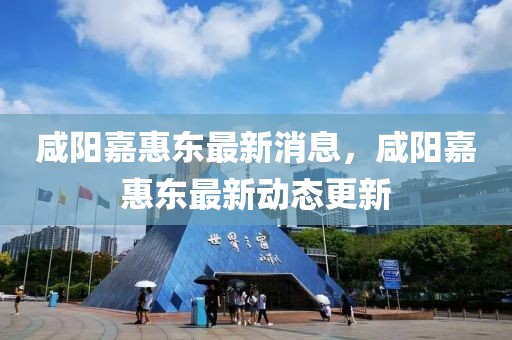 咸陽嘉惠東最新消息，咸陽嘉惠東最新動態(tài)更新