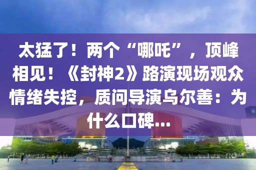 太猛了！兩個(gè)“哪吒”，頂峰相見！《封神2》路演現(xiàn)場觀眾情緒失控，質(zhì)問導(dǎo)演烏爾善：為什么口碑...