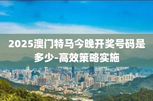 2025澳門(mén)特馬今晚開(kāi)獎(jiǎng)號(hào)碼是多少-高效策略實(shí)施